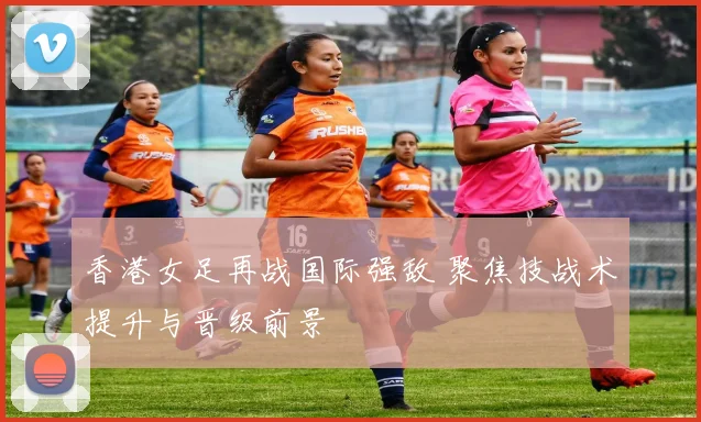 香港女足再战国际强敌 聚焦技战术提升与晋级前景