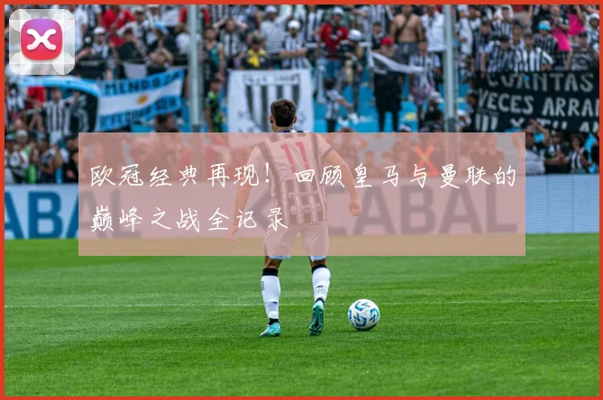 欧冠经典再现！回顾皇马与曼联的巅峰之战全记录