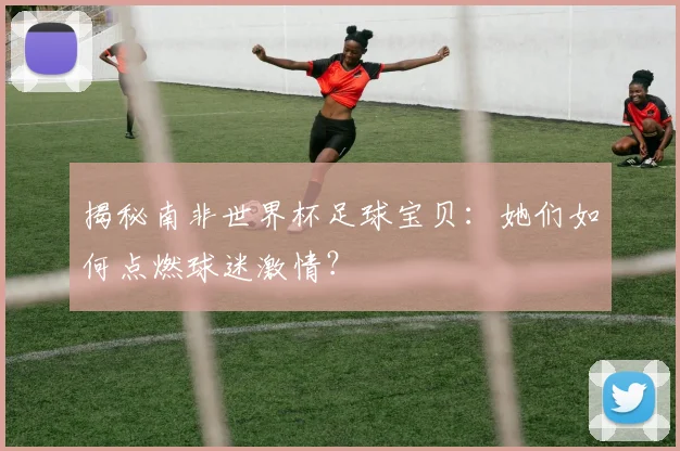 揭秘南非世界杯足球宝贝：她们如何点燃球迷激情？