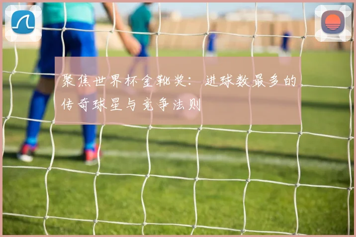 聚焦世界杯金靴奖：进球数最多的传奇球星与竞争法则