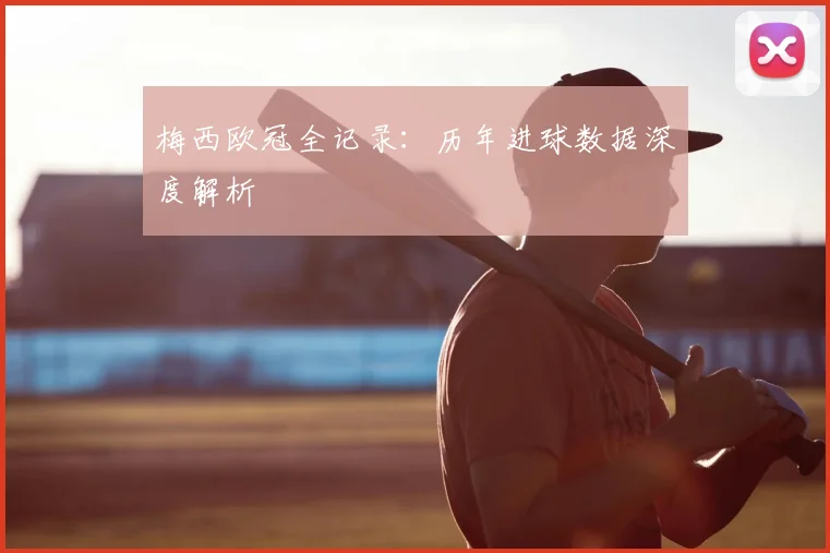 梅西欧冠全记录：历年进球数据深度解析