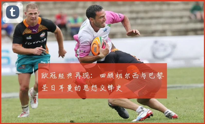 欧冠经典再现：回顾切尔西与巴黎圣日耳曼的恩怨交锋史