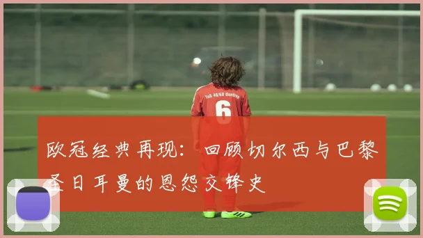 欧冠经典再现：回顾切尔西与巴黎圣日耳曼的恩怨交锋史