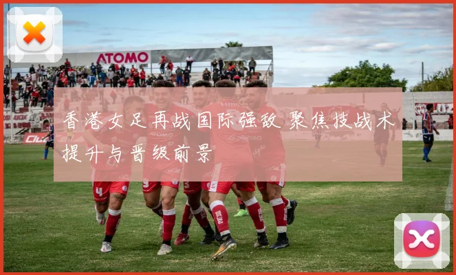 香港女足再战国际强敌 聚焦技战术提升与晋级前景